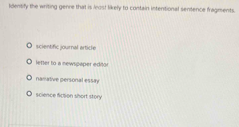 Identify the writing genre that is least likely to contain intentional sentence fragments.
scientific journal article
letter to a newspaper editor
narrative personal essay
science fiction short story