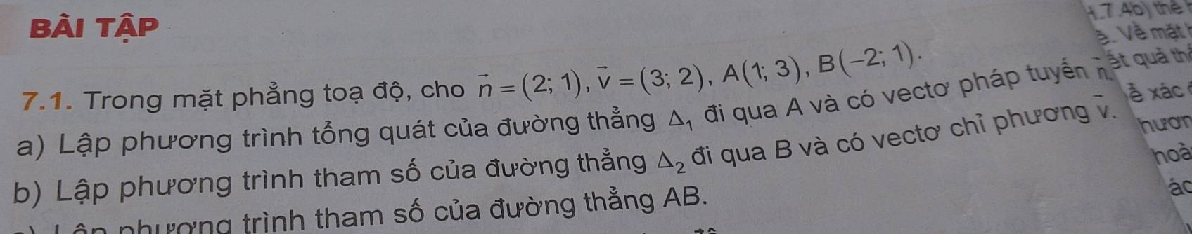 Bài Tập 
1.7.46) thể 
ề Về mặt 
7.1. Trong mặt phẳng toạ độ, cho vector n=(2;1), vector v=(3;2), A(1;3), B(-2;1). 
ất quả th
△ _1 đi qua A và có vectơ pháp tuyến n 
a) Lập phương trình tổng quát của đường thẳng đi qua B và có vectơ chỉ phương v. á 
hoà 
b) Lập phương trình tham số của đường thẳng △ _2 hươn 
n nhượng trình tham số của đường thẳng AB. 
á