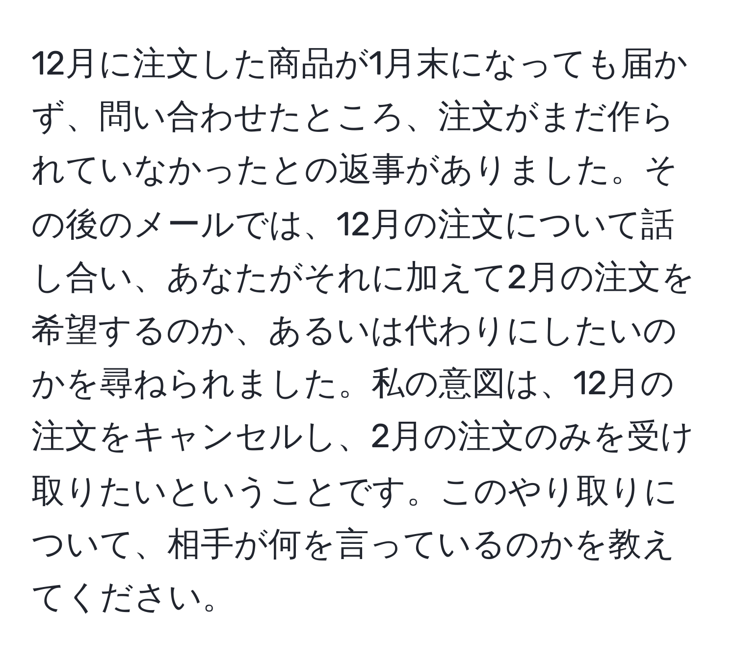 12月に注文した商品が1月末になっても届かず、問い合わせたところ、注文がまだ作られていなかったとの返事がありました。その後のメールでは、12月の注文について話し合い、あなたがそれに加えて2月の注文を希望するのか、あるいは代わりにしたいのかを尋ねられました。私の意図は、12月の注文をキャンセルし、2月の注文のみを受け取りたいということです。このやり取りについて、相手が何を言っているのかを教えてください。