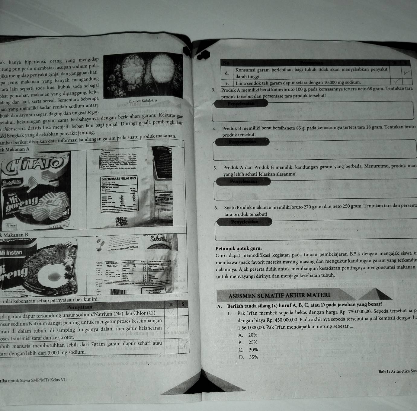 ak hanya hipertensi, orang yang mengida
ntung pun perlu membatasi asupan sodium pula
jika mengidap penyakit ginjal dan gangguan hati
apa jenis makanan yang banyak mengandung
tara lain seperti soda kue, bubuk soda sebaga
obat pencahar, makanan yang dipanggang, keju3. Produk A memiliki berat kotor/bruto 100
aleng dan laut, serta sereal. Sementara beberapproduk tersebut dan persentase tara produk tersebut!
Penyelesaian
han yang memiliki kadar rendah sodium antara 
buah dan sayuran segar, daging dan unggas segar.
ketahui, kekurangan garam sama berbahayanya dengan berlebihan garam. Kekurangan
a chlor secara drastis bisa menjadi beban lain bagi ginjal. Diiringi gejala pembengkakan
4. Produk B memiliki berat bersih/neto 85 g. pada kemasannya tertera tara 28 gram. Tentukan bruto
aki bengkak yang disebabkan penyäkit jantung.
ambar berikut disajikan data informasi kandungan garam pada suatu produk makanan. produk tersebut!
Penyelessian
k Makanan A
5. Produk A dan Produk B memiliki kandungan garam yang berbeda. Menurutmu, produk man
yang lebih sehat? Jelaskan alasanmu!
INFORMASI NILAI GIZ
Indomic Penyelesaian
   
6. Suatu Produk makanan memiliki bruto 270 gram dan neto 250 gram. Tentukan tara dan persent
tara produk tersebut!
Penyelesaian
k Makanan BSeleroh
=     anan dénsan Mcrowa ve
Petunjuk untuk guru:
Mi Instan
Guru dapat memodifikasi kegiatan pada tujuan pembelajaran B.5.4 dengan mengajak siswa u
membawa snack favorit mereka masing-masing dan mengukur kandungan garam yang terkandu
dalamnya. Ajak peserta didik untuk membangun kesadaran pentingnya mengonsumsi makanan
untuk menyayangi dirinya dan menjaga kesehatan tubuh.
e to o 
n nilai kebenaran setiap pernyataan berikut ini. ASESMEN SUMATIF AKHIR MATERI
B s
Pernyataan A. Berilah tanda silang (x) huruf A, B, C, atau D pada jawaban yang benar!
ada garam dapur terkandung unsur sodium/Natrium (Na) dan Chlor (Cl). 1. Pak Irfan membeli sepeda bekas dengan harga Rp. 750.000,00. Sepeda tersebut ia p
nsur sodium/Natrium sangat penting untuk mengatur proses keseimbangan dengan biaya Rp. 450.000,00. Pada akhirnya sepeda tersebut ia jual kembali dengan h
iran di dalam tubuh, di samping fungsinya dalam mengatur kelancaran 1.560.000,00. Pak Irfan mendapatkan untung sebesar ....
roses transmisi saraf dan kerja otot.
A. 20%
buh manusia membutuhkan lebih dari 7gram garam dapur sehari atau B. 25%
C. 30%
tara dengan lebih dari 3.000 mg sodium. D. 35%
tika untuk Siswa SMP/MTs Kelas VII  Bab 1: Aritmetika Sos