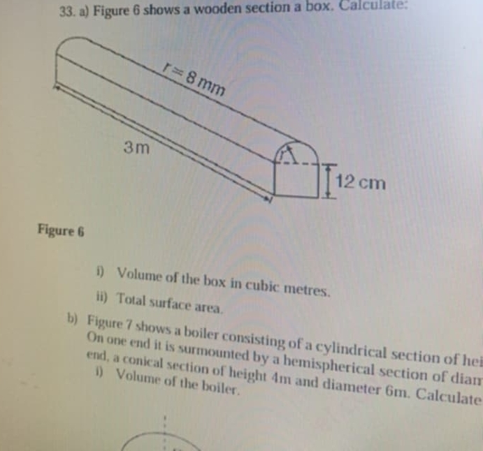 Figure 6 shows a wooden section a box. Calculate:
Figure 6
i) Volume of the box in cubic metres.
ii) Total surface area.
b) Figure 7 shows a boiler consisting of a cylindrical section of hei
On one end it is surmounted by a hemispherical section of dian
end, a conical section of height 4m and diameter 6m. Calculate
i) Volume of the boiler.