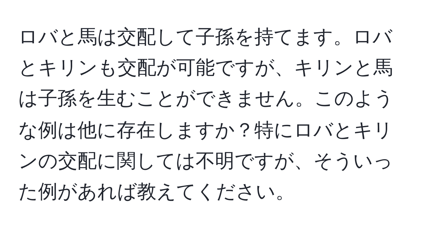 ロバと馬は交配して子孫を持てます。ロバとキリンも交配が可能ですが、キリンと馬は子孫を生むことができません。このような例は他に存在しますか？特にロバとキリンの交配に関しては不明ですが、そういった例があれば教えてください。