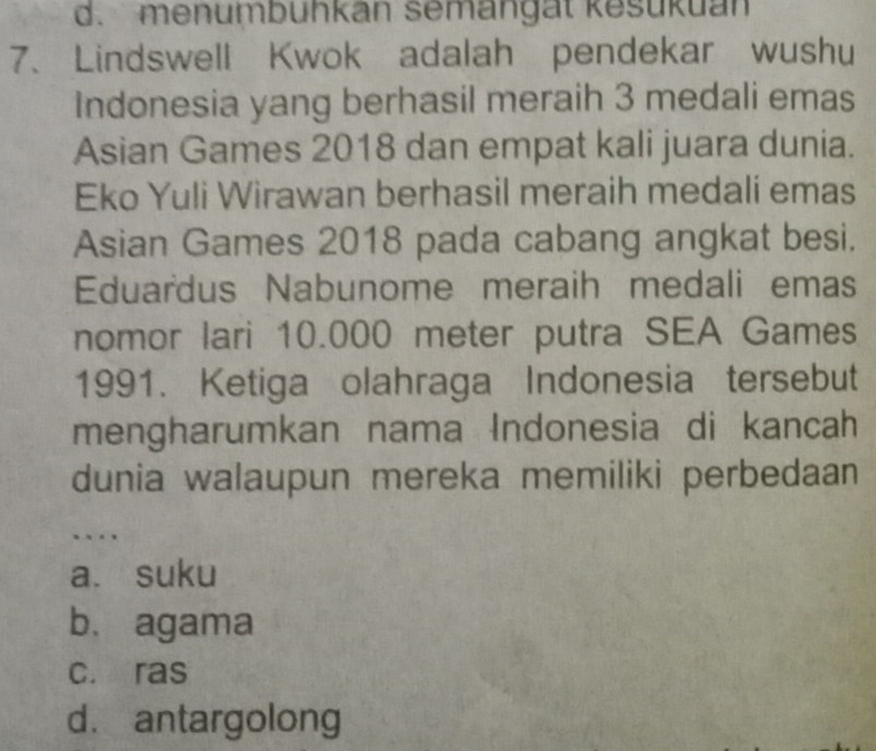 d. menumbuhkan semangät kesukuan
7、 Lindswell Kwok adalah pendekar wushu
Indonesia yang berhasil meraih 3 medali emas
Asian Games 2018 dan empat kali juara dunia.
Eko Yuli Wirawan berhasil meraih medali emas
Asian Games 2018 pada cabang angkat besi.
Eduardus Nabunome meraih medali emas
nomor lari 10.000 meter putra SEA Games
1991. Ketiga olahraga Indonesia tersebut
mengharumkan nama Indonesia di kancah
dunia walaupun mereka memiliki perbedaan
a. suku
b. agama
c. ras
d. antargolong