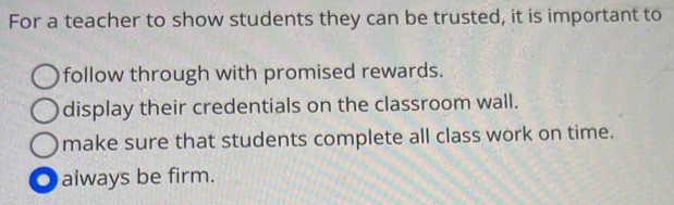 For a teacher to show students they can be trusted, it is important to
follow through with promised rewards.
display their credentials on the classroom wall.
make sure that students complete all class work on time.
always be firm.