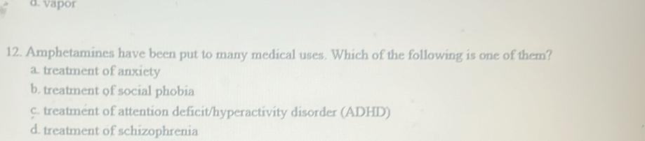 vapor
12. Amphetamines have been put to many medical uses. Which of the following is one of them?
a. treatment of anxiety
b. treatment of social phobia
c. treatment of attention deficit/hyperactivity disorder (ADHD)
d. treatment of schizophrenia