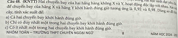 long nải Kộc sinh đạt yêu cầa
Câu 48. (KNTT) Hai chuyến bay của hai hãng hàng không X và Y, hoạt động độc lập với nhau. Xác
để chuyến bay của hãng X và hãng Y khởi hành đúng giờ tương ứng là 0,92 và 0,98. Dùng sơ đồ ha
cây, tính xác suất để:
a) Cả hai chuyển bay khởi hành đúng giờ.
b) Chỉ có duy nhất một trong hai chuyển bay khởi hành đúng giờ.
c) Có ít nhất một trong hai chuyến bay khởi hành đúng giờ.
NHÓM TOÁN - TRƯỜNG THPT CHUYÊN NGOẠI NGữ 8 NĂM HỌC 2024 - 202