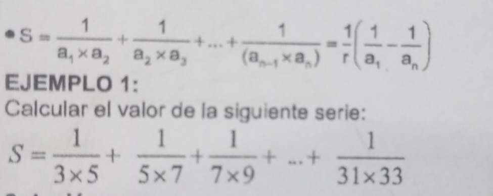 S=frac 1a_1* a_2+frac 1a_2* a_3+...+frac 1(a_n-1* a_n)= 1/r (frac 1a_1-frac 1a_n)
EJEMPLO 1: 
Calcular el valor de la siguiente serie:
S= 1/3* 5 + 1/5* 7 + 1/7* 9 +...+ 1/31* 33 