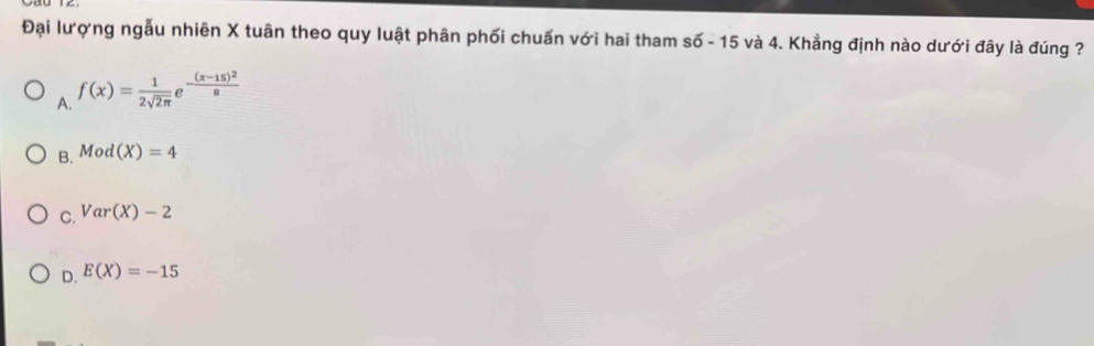 Đại lượng ngẫu nhiên X tuân theo quy luật phân phối chuẩn với hai tham số - 15 và 4. Khẳng định nào dưới đây là đúng ?
A. f(x)= 1/2sqrt(2π ) e^(-frac (x-15)^2)8
B. Mod(X)=4
C. Var(X)-2
D. E(X)=-15