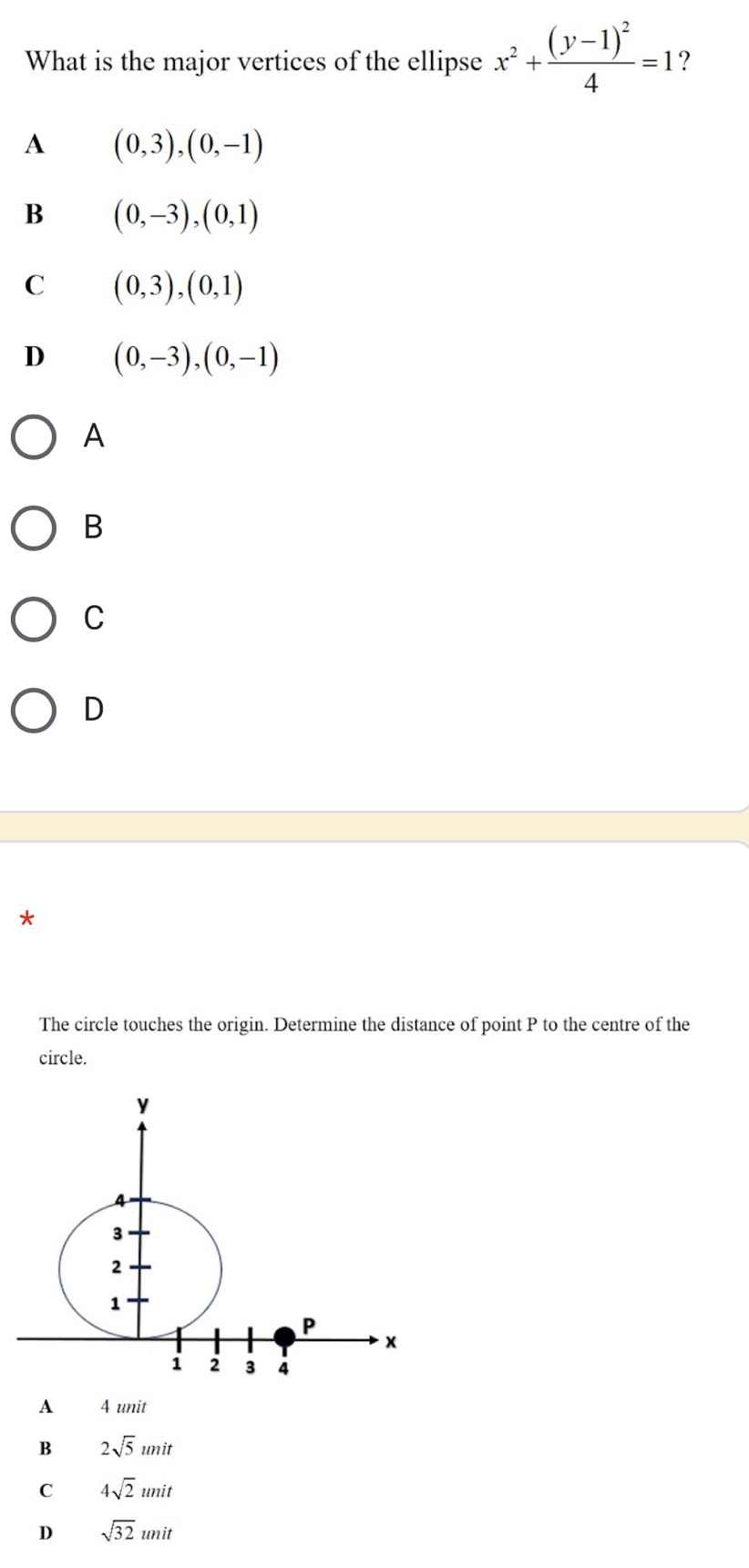 What is the major vertices of the ellipse x^2+frac (y-1)^24=1 ?
A (0,3),(0,-1)
B (0,-3), (0,1)
C (0,3),(0,1)
D (0,-3), (0,-1)
A
B
C
D
The circle touches the origin. Determine the distance of point P to the centre of the
circle.
A 4 unit
B 2sqrt(5)unit
C 4sqrt(2)unit
D sqrt(32)unit