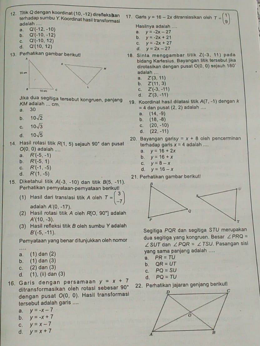 Titik Q dengan koordinat (10,-12) direfleksi]an 17. Garis y=16-2x ditranslasikan oleh T=beginpmatrix 1 9endpmatrix
terhadap sumbu Y. Koordinat hasil transformasi
adalah …. Hasilnya adalah ....
a. Q'(-12,-10)
a. y=-2x-27
b. Q'(-10,-12)
b. y=-2x+21
C. Q'(-10,12)
C. y=-2x+27
d. Q'(10,12)
d. y=2x-27
13. Perhatikan gambar berikut! 18. Sinta menggambar titik Z(-3,11) pada
bidang Kartesius. Bayangan tilik tersebut jika
dirotasikan dengan pusat O(0,0) sejauh 180°
adalah ...
a. Z(3,11)
b. Z(11,3)
C. Z'(-3,-11)
d. Z'(3,-11)
Jika dua segitiga tersebut kongruen, panjang 19. Koordinat hasil dilatasi titik A(7,-1) dengan k
KM adalah ... cm.
=4
a. 30 dan pusal (2,2) adalah ....
a. (14,-9)
b. 10sqrt(2)
b. (18,-8)
C.
C. 10sqrt(3) (20,-10)
d. 10sqrt(5)
d. (22,-11)
20. Bayangan garisy =x+8 oleh pencerminan
14. Hasil rotasi titik R(1,5) sejauh 90° dan pusat terhadap garis x=4 adalah ....
O(0,0) adalah .... a. y=16+2x
a. R'(-5,-1)
b. y=16+x
b. R'(-5,1) C. y=8-x
C. R'(-1,-5)
d. y=16-x
d. R'(1,-5)
21. Perhatikan gambar berikut!
15. Diketahui titik A(-3,-10) dan titik B(5,-11).
Perhatikan pemyataan-pemyataan berikut!
(1) Hasil dari translasi titik A oleh T=beginpmatrix 3 -7endpmatrix
adalah A'(0,-17).
(2) Hasil rotasi titik A oleh R[O,90°] adalah
A'(10,-3).
(3) Hasil refeksi titik B oleh sumbu Yadalah
B'(-5,-11).
Segitiga PQR dan segitiga STU merupakan
Pemyataan yang benar ditunjukkan oleh nomor dua segitiga yang kongruen. Besar ∠ PRQ=
∠ SUT dan ∠ PQR=∠ TSU. Pasangan sisi
a. (1) dan (2) yang sama panjang adalah ....
a. PR=TU
b. (1) dan (3)
b. QR=UT
c. (2) dan (3)
d. (1), (ii) dan (3)
C. PQ=SU
d. PQ=TU
16. Garis dengan persamaan y=x+7
ditransformasikan oleh rotasi sebesar 90°
dengan pusat O(0,0). Hasil transformasi
tersebut adalah garis ....
a. y=-x-7
b. y=-x+7
C. y=x-7
d. y=x+7