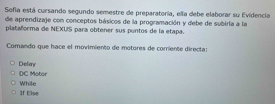 Sofia está cursando segundo semestre de preparatoria, ella debe elaborar su Evidencia
de aprendizaje con conceptos básicos de la programación y debe de subirla a la
plataforma de NEXUS para obtener sus puntos de la etapa.
Comando que hace el movimiento de motores de corriente directa:
Delay
DC Motor
While
If Else