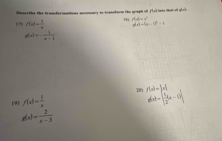 Describe the transformations necessary to transform the graph of f(x) into that of g(x). 
17) f(x)= 1/x  18) f(x)=x^3
g(x)=(x-1)^3-1
g(x)=- 1/x-1 
20)
g(x)=| 1/2 (x-1)|
19) f(x)= 1/x  f(x)=|x|
g(x)= 2/x-3 