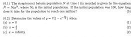 (6.1) The streptococci bateria population N at time t (in months) is given by the equation.
N=N_xe^n , where N_3
cloes it take for the population to reach one million? is the initial population. If the initial population was 100, how long 
5 
(n] (6.2) Determine the values of y=7(1-e^(-frac 3x)2) when (1)
x=0
(c) (b) z=1
x= infimity (2] [2]