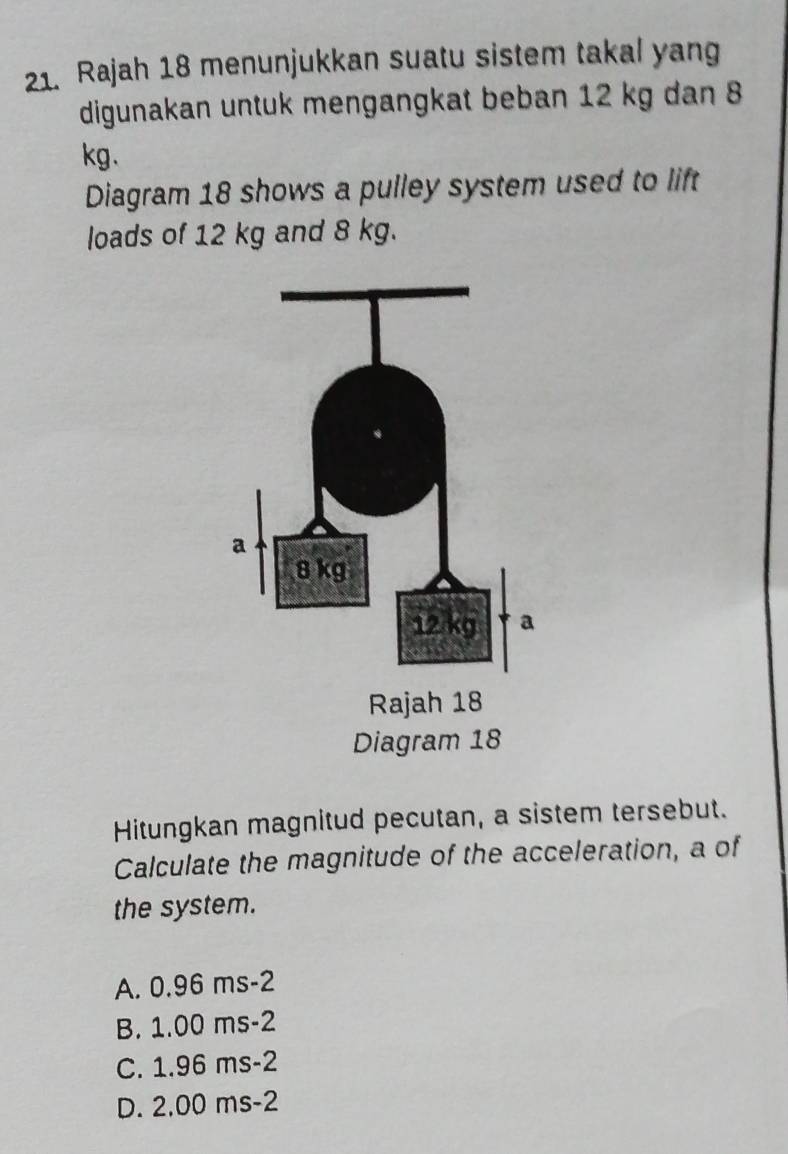 Rajah 18 menunjukkan suatu sistem takal yang
digunakan untuk mengangkat beban 12 kg dan 8
kg 、
Diagram 18 shows a pulley system used to lift
loads of 12 kg and 8 kg.
Hitungkan magnitud pecutan, a sistem tersebut.
Calculate the magnitude of the acceleration, a of
the system.
A. 0.96 ms-2
B. 1.00 ms-2
C. 1.96 ms-2
D. 2,00 ms-2