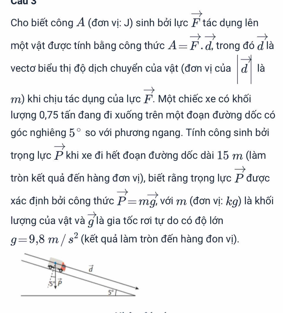 Cau 3
Cho biết công Ả (đơn vị: J) sinh bởi lực vector F tác dụng lên
một vật được tính bằng công thức A=vector F.vector d, trong đó vector d à
vectơ biểu thị độ dịch chuyển của vật (đơn vị của |vector d| là
m) khi chịu tác dụng của lực vector F. Một chiếc xe có khối
lượng 0,75 tấn đang đi xuống trên một đoạn đường dốc có
góc nghiêng 5° so với phương ngang. Tính công sinh bởi
trọng lực vector P khi xe đi hết đoạn đường dốc dài 15 m (làm
tròn kết quả đến hàng đơn vị), biết rằng trọng lực vector P được
xác định bởi công thức vector P=mvector g, , với m (đơn vị: kg) là khối
lượng của vật và vector g là gia tốc rơi tự do có độ lớn
g=9,8m/s^2 (kết quả làm tròn đến hàng đon vị).