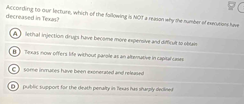 According to our lecture, which of the following is NOT a reason why the number of executions have
decreased in Texas?
A lethal injection drugs have become more expensive and difficult to obtain
B  Texas now offers life without parole as an alternative in capital cases
C  some inmates have been exonerated and released
D public support for the death penalty in Texas has sharply declined