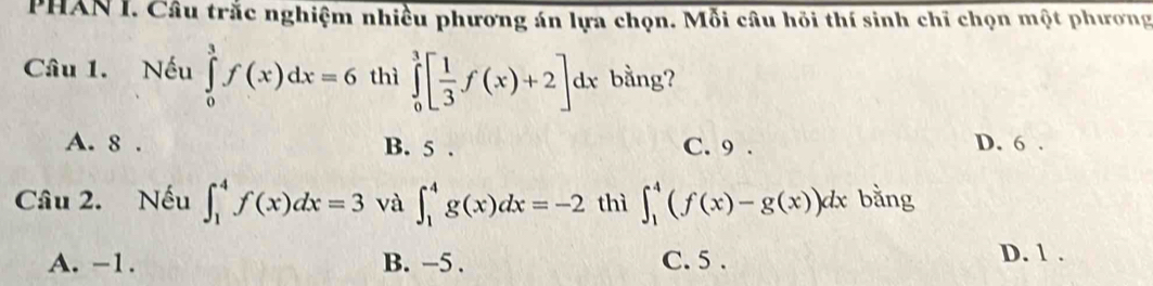 PHAN I. Câu trắc nghiệm nhiều phương án lựa chọn. Mỗi câu hồi thí sinh chỉ chọn một phương
Câu 1. Nếu ∈tlimits _0^(3f(x)dx=6 thì ∈tlimits _0^3[frac 1)3f(x)+2]dx bằng?
A. 8. B. 5. C. 9. D. 6.
Câu 2. Nếu ∈t _1^4f(x)dx=3 và ∈t _1^4g(x)dx=-2 thì ∈t _1^4(f(x)-g(x))dx bằng
A. -1. B. −5. C. 5. D. 1.