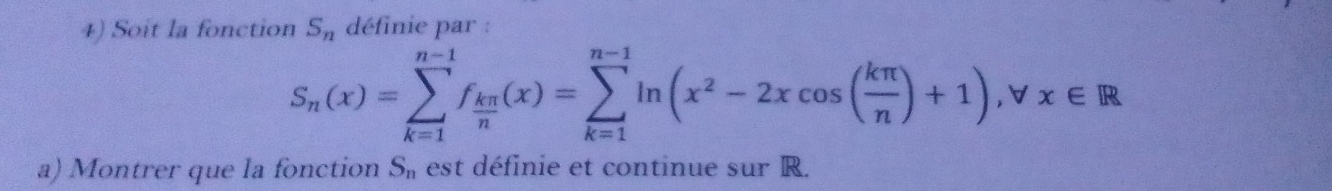 Soit la fonction S_n définie par :
S_n(x)=sumlimits _(k=1)^(n-1)f_ kπ /n (x)=sumlimits _(k=1)^(n-1)ln (x^2-2xcos ( kπ /n )+1); forall x∈ R
a) Montrer que la fonction S_n est définie et continue sur R.