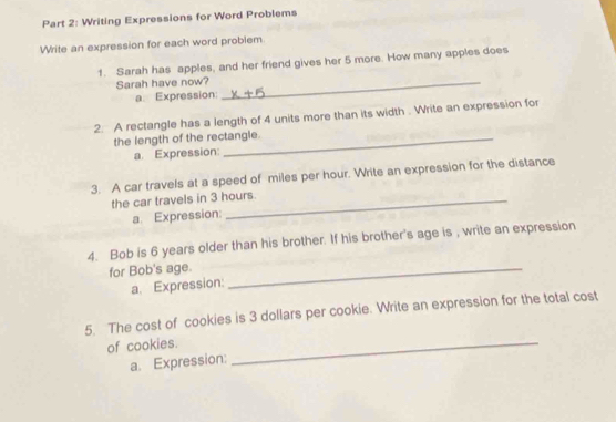 Writing Expressions for Word Problems 
Write an expression for each word problem 
1. Sarah has apples, and her friend gives her 5 more. How many apples does 
Sarah have now?_ 
a. Expression: 
2. A rectangle has a length of 4 units more than its width . Write an expression for 
the length of the rectangle. 
a. Expression: 
3. A car travels at a speed of miles per hour. Write an expression for the distance 
the car travels in 3 hours. 
a. Expression: 
4. Bob is 6 years older than his brother. If his brother's age is , write an expression 
for Bob's age._ 
a. Expression: 
5. The cost of cookies is 3 dollars per cookie. Write an expression for the total cost 
of cookies._ 
a. Expression: