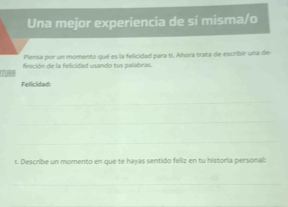 Una mejor experiencia de sí misma/o 
Piensa por un momento qué es la felicidad para tí. Ahora trata de escribir una de- 
finición de la felicidad usando tus palabras. 
TURA 
Felicidad: 
_ 
_ 
_ 
1. Describe un momento en que te hayas sentido feliz en tu historia personal: 
_ 
_ 
_