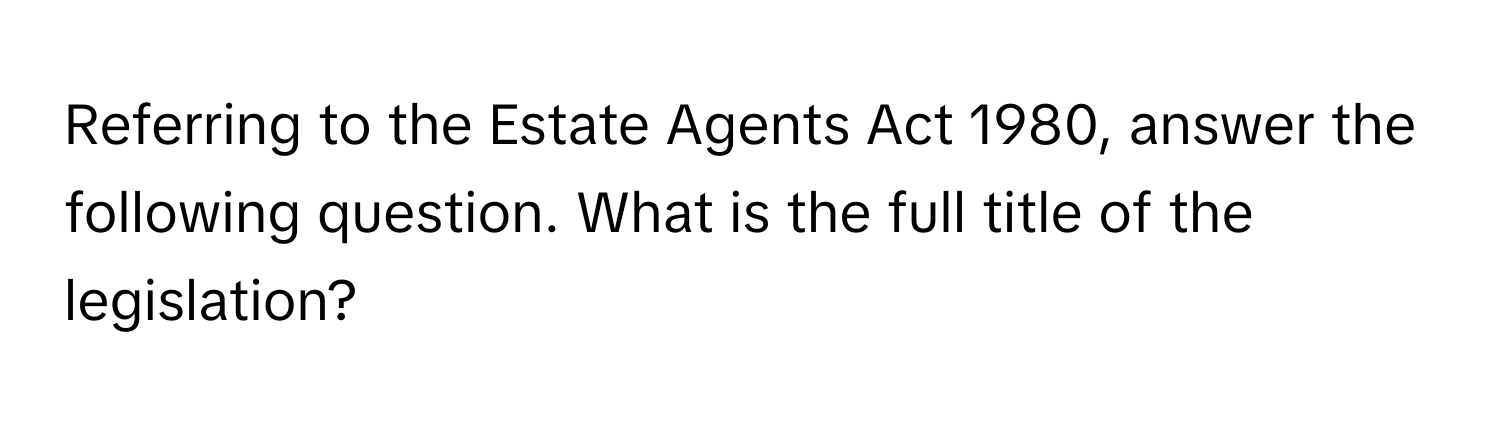 Referring to the Estate Agents Act 1980, answer the following question. What is the full title of the legislation?