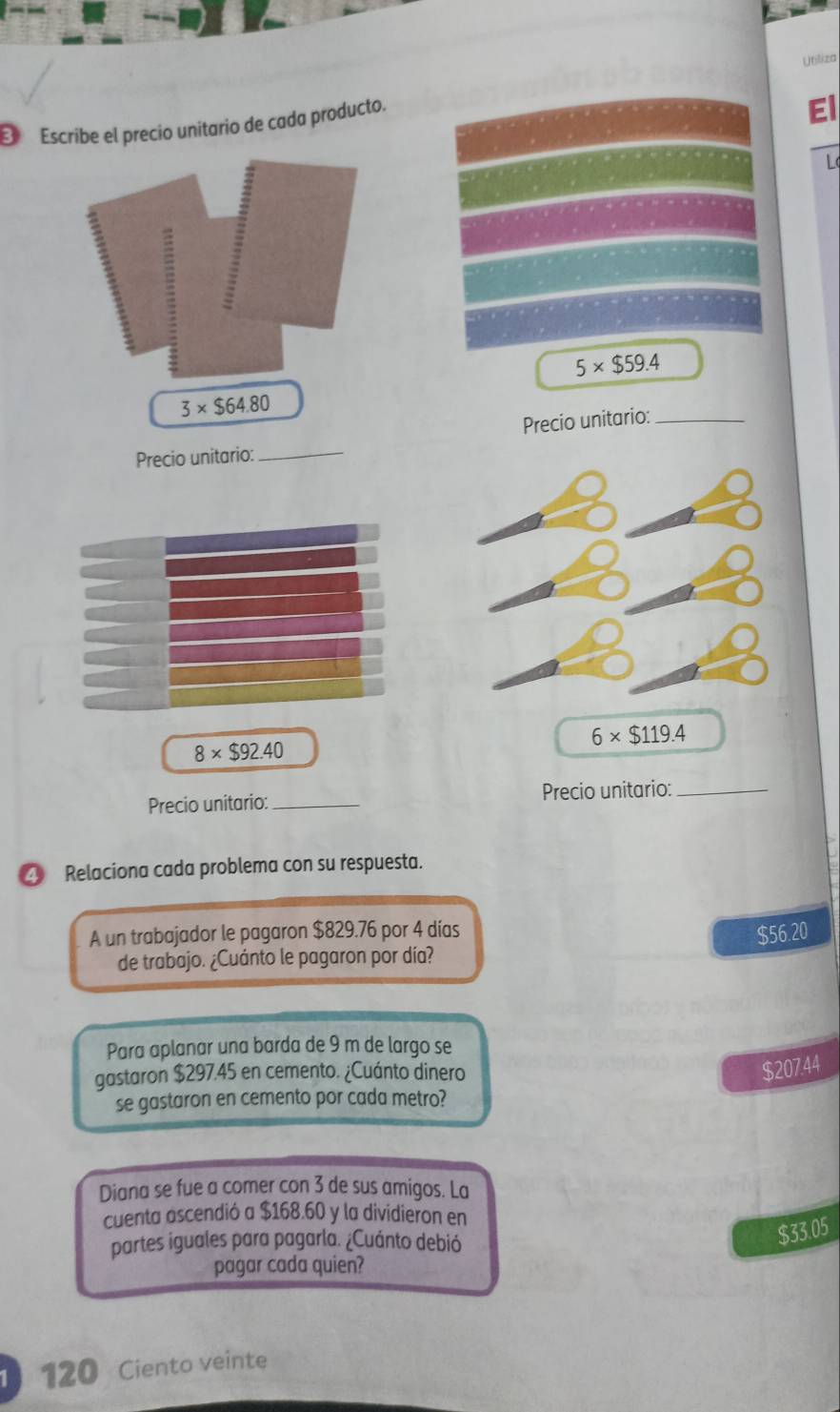 Utiliza
Escribe el precio unitario de cada producto.
El
L
5* $59.4
3* $64.80
Precio unitario:_ Precio unitario:_
6* $119.4
8* $92.40
Precio unitario: _Precio unitario:_
④ Relaciona cada problema con su respuesta.
A un trabajador le pagaron $829.76 por 4 días $56.20
de trabajo. ¿Cuánto le pagaron por día?
Para aplanar una barda de 9 m de largo se
gastaron $297.45 en cemento. ¿Cuánto dinero
$207.44
se gastaron en cemento por cada metro?
Diana se fue a comer con 3 de sus amigos. La
cuenta ascendió a $168.60 y la dividieron en
partes iguales para pagarla. ¿Cuánto debió
$33.05
pagar cada quien?
120 Ciento veinte