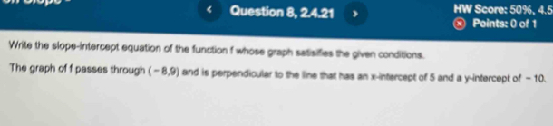 Question 8, 2.4.21 , HW Score: 50%, 4.5 
ⓧ Points: 0 of 1 
Write the slope-intercept equation of the function f whose graph satisifies the given conditions. 
The graph of f passes through (-8,9) and is perpendicular to the line that has an x-intercept of 5 and a y-intercept of -10.