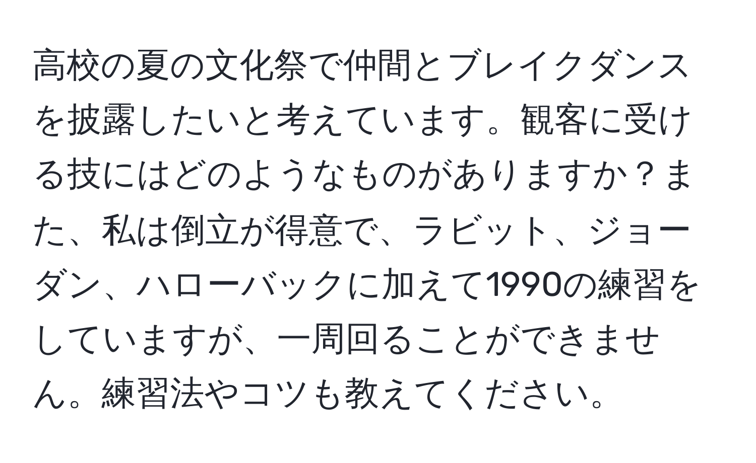 高校の夏の文化祭で仲間とブレイクダンスを披露したいと考えています。観客に受ける技にはどのようなものがありますか？また、私は倒立が得意で、ラビット、ジョーダン、ハローバックに加えて1990の練習をしていますが、一周回ることができません。練習法やコツも教えてください。