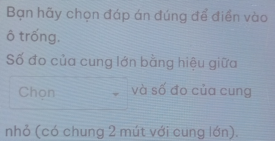 Bạn hãy chọn đáp án đúng để điền vào 
ô trống. 
Số đo của cung lớn bằng hiệu giữa 
Chọn và số đo của cung 
nhỏ (có chung 2 mút với cung lớn).