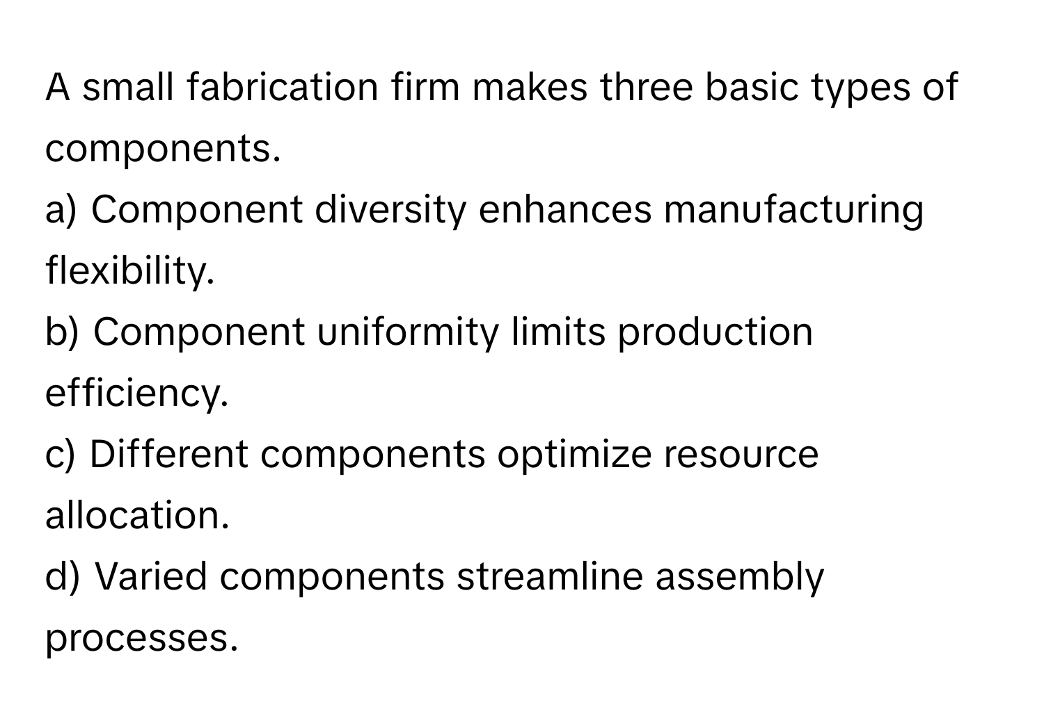 A small fabrication firm makes three basic types of components. 

a) Component diversity enhances manufacturing flexibility. 
b) Component uniformity limits production efficiency. 
c) Different components optimize resource allocation. 
d) Varied components streamline assembly processes.