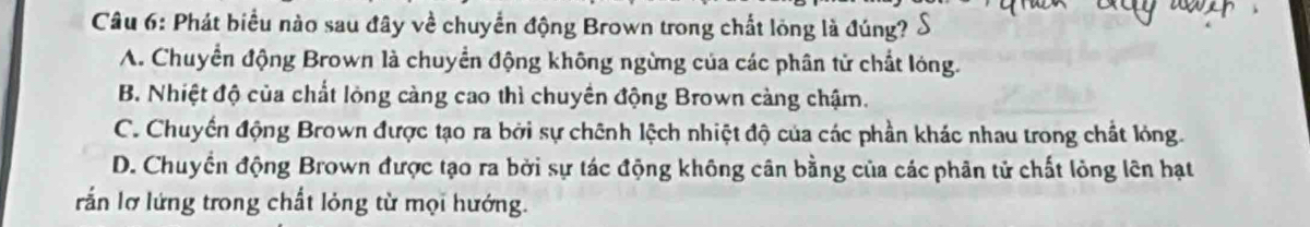 Phát biểu nào sau đây về chuyển động Brown trong chất lỏng là đúng? S
A. Chuyển động Brown là chuyển động không ngừng của các phân tử chất lóng.
B. Nhiệt độ của chất lỏng càng cao thì chuyền động Brown càng chậm.
C. Chuyến động Brown được tạo ra bởi sự chênh lệch nhiệt độ của các phần khác nhau trong chất lóng.
D. Chuyển động Brown được tạo ra bởi sự tác động không cân bằng của các phân tử chất lỏng lên hạt
rắn lỡ lứng trong chất lỏng từ mọi hướng.