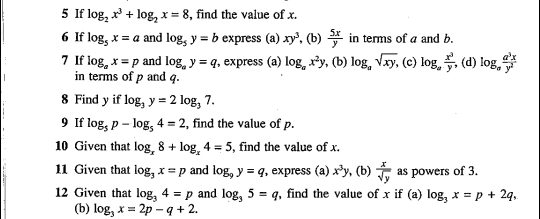 If log _2x^3+log _2x=8 , find the value of x. 
6 If log _5x=a and log _5y=b express (a) xy^3 , (b)  5x/y  in terms of a and b. 
7 If log _ax=p and log _ay=q , express (a) log _ax^2y , (b) log _asqrt(xy), (c) log _a x^3/y , , (d) log _a a^3x/y^2 
in terms of p and q. 
8 Find y if log _3y=2log _37. 
9 If log _5p-log _54=2 , find the value of p. 
10 Given that log _x8+log _x4=5 , find the value of x. 
11 Given that log _3x=p and log _9y=q , express (a) x^3y , (b)  x/sqrt(y)  as powers of 3. 
12 Given that log _34=p and log _35=q , find the value of x if (a) log _3x=p+2q, 
(b) log _3x=2p-q+2.