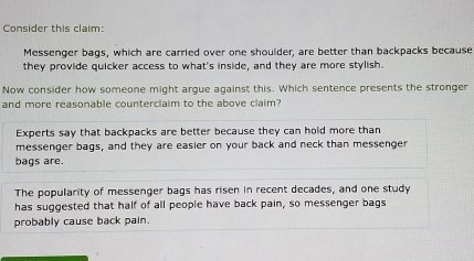 Consider this claim:
Messenger bags, which are carried over one shoulder, are better than backpacks because
they provide quicker access to what's inside, and they are more stylish.
Now consider how someone might argue against this. Which sentence presents the stronger
and more reasonable counterclaim to the above claim?
Experts say that backpacks are better because they can hold more than
messenger bags, and they are easier on your back and neck than messenger
bags are.
The popularity of messenger bags has risen in recent decades, and one study
has suggested that half of all people have back pain, so messenger bags
probably cause back pain.