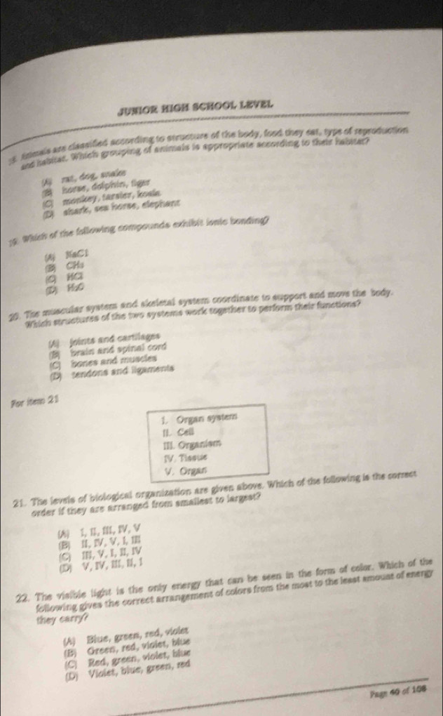 JUNIOR HIGH SCHOOL LEVEL
1. Anmals are classifled according to structure of the body, food they eat, type of reproduction
and habmer. Which grouping of animals is appropriate according to their habster?
f) rat, dog, snals
B horse, dolphin, figer
(C) monkey, tarsier, kosle.
(D) shark, sea horse, elephant
19. Which of the following compounds exhibit ionic bonding?
(A) NaCl
2 CHs
(D) HaO G HC
20. The muscular system and skeletal system coordinate to support and move the body.
artich structures of the two systeme work together to perform their functions?
(A) foints and cartilages
B brain and spinal cord
(C) bones and muscles
(D) tendons and ligaments
For item 21
1. Organ syster
II. Call
III. Organiem
IV. Tissue
V. Organ
21. The levels of biological organization are given above. Which of the following is the correct
order if they are arranged from smallest to largest?
(A) 1,I,III,IV, V
(B) I, IV, V, I, 1
(C) I, V, I,I, IV
(D) V, IV,III, I, 1
22. The visible light is the only energy that can be seen in the form of color. Which of the
following gives the correct arrangement of colors from the most to the least amoust of energy
they carry?
(A) Blue, green, red, violes
(B) Green, red, vialet, blue
(C) Red, green, violet, blue
(D) Violet, blue, green, red
Pagn soof108