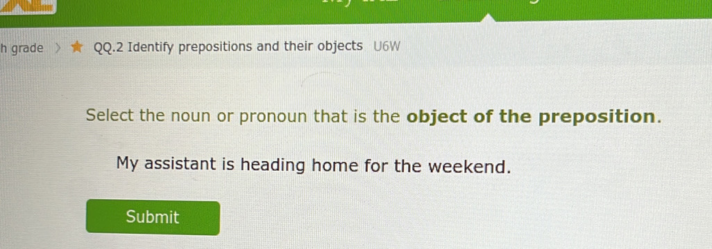 grade QQ.2 Identify prepositions and their objects U6W 
Select the noun or pronoun that is the object of the preposition. 
My assistant is heading home for the weekend. 
Submit