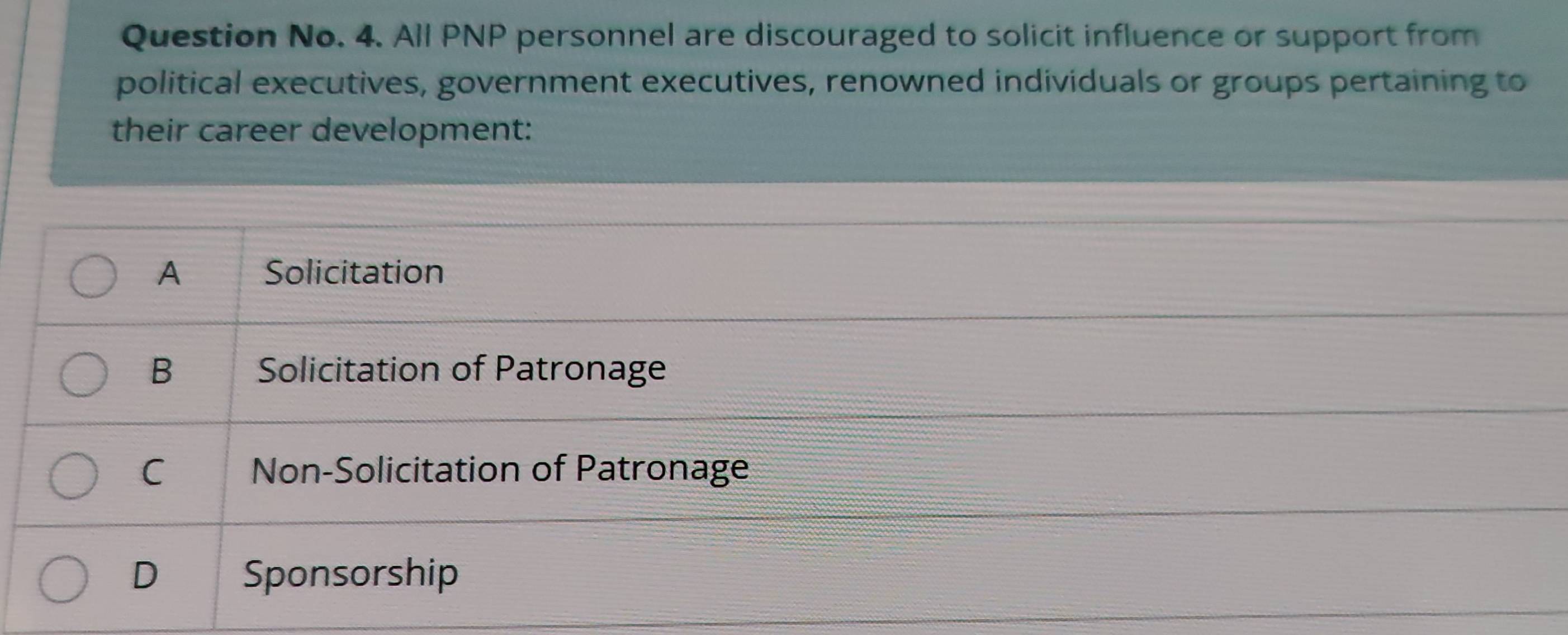 Question No. 4. All PNP personnel are discouraged to solicit influence or support from
political executives, government executives, renowned individuals or groups pertaining to
their career development:
A Solicitation
B Solicitation of Patronage
C Non-Solicitation of Patronage
D Sponsorship