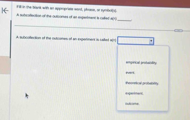 Fill in the blank with an appropriate word, phrase, or symbol(s).
A subcollection of the outcomes of an experiment is called a(n) _
A subcollection of the outcomes of an experiment is called a(n)
empirical probability.
event.
theoretical probability.
experiment.
outcome.