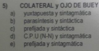 COLATERAL y OJO DE BUEY
a) yuxtapuesta y sintagmática
b) parasintesis y sintáctica
c) prefijada y sintáctica
d) C.P.U (N-N) y sintagmática
e) prefijada y sintagmática