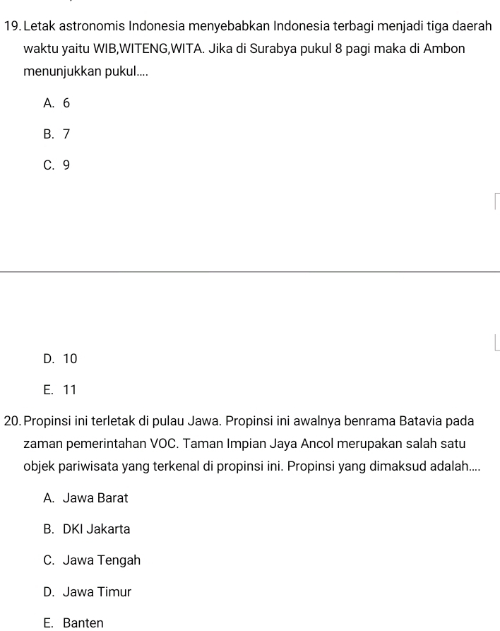 Letak astronomis Indonesia menyebabkan Indonesia terbagi menjadi tiga daerah
waktu yaitu WIB,WITENG,WITA. Jika di Surabya pukul 8 pagi maka di Ambon
menunjukkan pukul....
A. 6
B. 7
C. 9
D. 10
E. 11
20. Propinsi ini terletak di pulau Jawa. Propinsi ini awalnya benrama Batavia pada
zaman pemerintahan VOC. Taman Impian Jaya Ancol merupakan salah satu
objek pariwisata yang terkenal di propinsi ini. Propinsi yang dimaksud adalah....
A. Jawa Barat
B. DKI Jakarta
C. Jawa Tengah
D. Jawa Timur
E. Banten