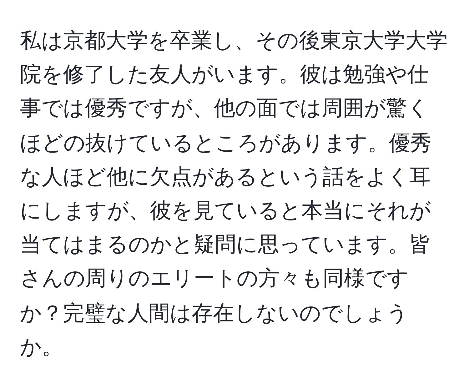 私は京都大学を卒業し、その後東京大学大学院を修了した友人がいます。彼は勉強や仕事では優秀ですが、他の面では周囲が驚くほどの抜けているところがあります。優秀な人ほど他に欠点があるという話をよく耳にしますが、彼を見ていると本当にそれが当てはまるのかと疑問に思っています。皆さんの周りのエリートの方々も同様ですか？完璧な人間は存在しないのでしょうか。