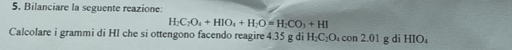 Bilanciare la seguente reazione:
H_2C_2O_4+HIO_4+H_2O=H_2CO_3+HI
Calcolare i grammi di HI che si ottengono facendo reagire 4.35 g di H_2C_2O_4con2.01gdiHIO_4