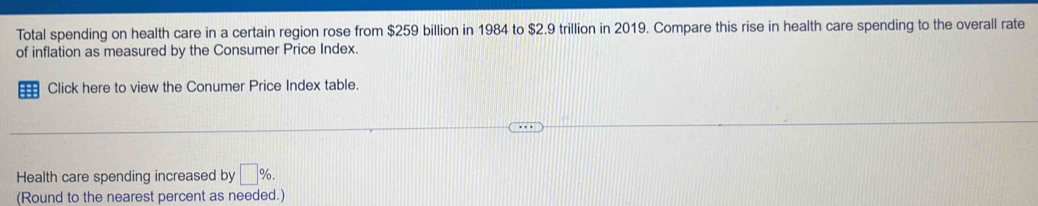 Total spending on health care in a certain region rose from $259 billion in 1984 to $2.9 trillion in 2019. Compare this rise in health care spending to the overall rate 
of inflation as measured by the Consumer Price Index. 
Click here to view the Conumer Price Index table. 
Health care spending increased by □ %. 
(Round to the nearest percent as needed.)