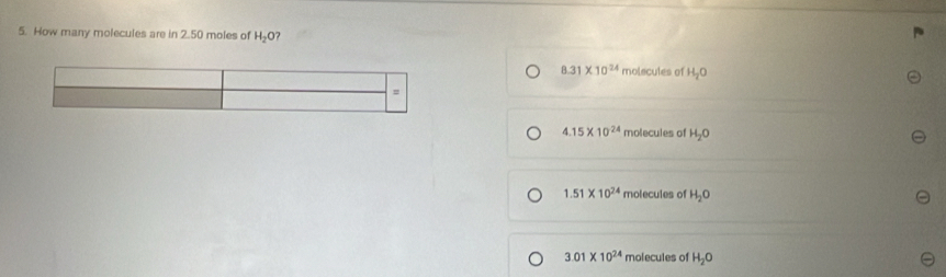 How many molecules are in 2.50 moles of H_2O
8.31* 10^(24) molecutes of H_2O
=
4.15* 10^(24) molecules of H_2O
1.51* 10^(24) molecules of H_2O
3.01* 10^(24) molecules of H_2O