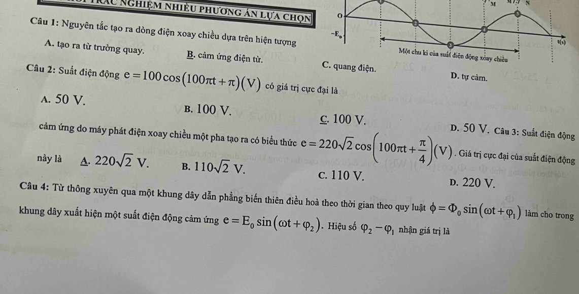 M7 N
TRAC Nghiệm nhiều phương án lựa chọn
Câu 1: Nguyên tắc tạo ra dòng điện xoay chiều dựa trên hiện tượng
A. tạo ra từ trường quay. B. cảm ứng điện từ. iện. D. tự cảm.
Câu 2: Suất điện dphi ng e=100cos (100π t+π )(V) có giá trị cực đại là
c. 100 V.
a. 50 V. B. 100 V. D. 50 V. Câu 3: Suất điện động
cảm ứng do máy phát điện xoay chiều một pha tạo ra có biểu thức e=220sqrt(2)cos (100π t+ π /4 )(V). Giá trị cực đại của suất điện động
này là A. 220sqrt(2)V. B. 110sqrt(2)V. c. 110 V. D. 220 V.
Câu 4: Từ thông xuyên qua một khung dây dẫn phẳng biến thiên điều hoà theo thời gian theo quy luật phi =Phi _0sin (omega t+varphi _1) làm cho trong
khung dây xuất hiện một suất điện động cảm ứng e=E_0sin (omega t+varphi _2). Hiệu số varphi _2-varphi _1 nhận giá trị là