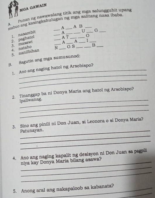 MGA GAWAIN 
A. Punan ng nawawalang titik ang mga salungguhit upang 
mabuo ang kasingkahulugan ng mga salitang nasa ibaba 
A 
2. paghatol 1. nasambit __A ___A B__ 
A T 
3. masawi U G_ 
A A I 
5. nanilbihan 4. nataho _N _G S __B_ 
B. Sagutin ang mga sumusunod: 
_ 
1. Ano ang naging hatol ng Arsobispo? 
_ 
2. Tinanggap ba ni Donya Maria ang hatol ng Arsobispo? 
_ 
Ipaliwanag. 
_ 
3. Sino ang pinili ni Don Juan, si Leonora o si Donya Maria? 
_Patunayan. 
_ 
_ 
4. Ano ang naging kapalit ng desisyon ni Don Juan sa pagpili 
_ 
_niya kay Donya Maria bilang asawa? 
_ 
_ 
5. Anong aral ang nakapaloob sa kabanata?