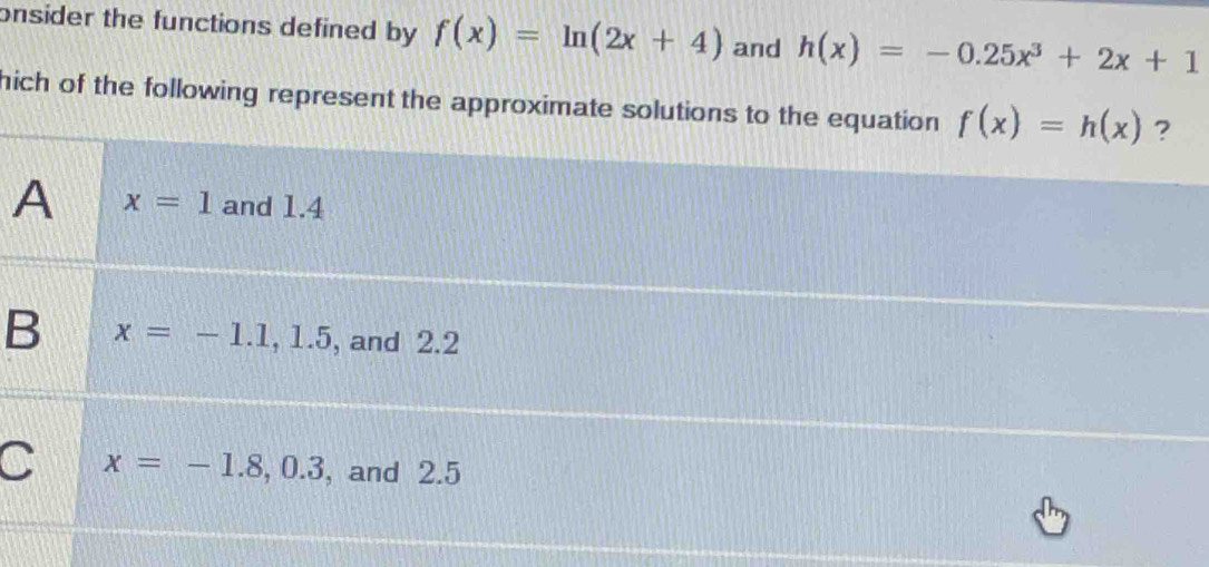 onsider the functions defined by f(x)=ln (2x+4) and h(x)=-0.25x^3+2x+1
hich of the following represent the approximate solutions to the equation f(x)=h(x) ?
A x=1 and 1.4
B x=-1.1, 1.5 , and 2.2
C x=-1.8, 0.3 , and 2.5