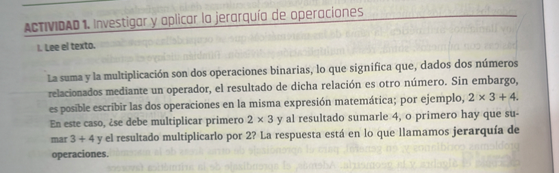 ACTIVIDAD 1. Investigar y aplicar la jerarquía de operaciones 
I. Lee el texto. 
La suma y la multiplicación son dos operaciones binarias, lo que significa que, dados dos números 
relacionados mediante un operador, el resultado de dicha relación es otro número. Sin embargo, 
es posible escribir las dos operaciones en la misma expresión matemática; por ejemplo, 2* 3+4. 
En este caso, ¿se debe multiplicar primero 2* 3 y al resultado sumarle 4, o primero hay que su- 
mar 3+4 y el resultado multiplicarlo por 2? La respuesta está en lo que llamamos jerarquía de 
operaciones.