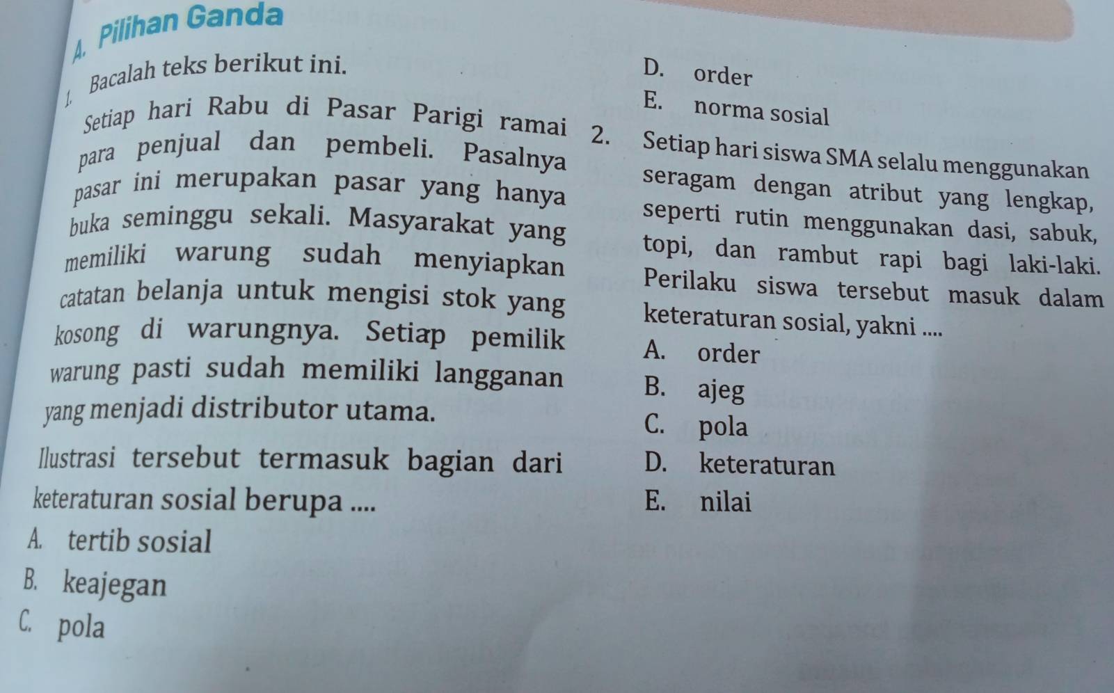 A Pilihan Ganda
1 Bacalah teks berikut ini. D. order
E. norma sosial
Setiap hari Rabu di Pasar Parigi ramai 2. Setiap hari siswa SMA selalu menggunakan
para penjual dan pembeli. Pasalnya
seragam dengan atribut yang lengkap,
pasar ini merupakan pasar yang hanya 
seperti rutin menggunakan dasi, sabuk,
buka seminggu sekali. Masyarakat yang
topi, dan rambut rapi bagi laki-laki.
memiliki warung sudah menyiapkan Perilaku siswa tersebut masuk dalam
catatan belanja untuk mengisi stok yang keteraturan sosial, yakni ....
kosong di warungnya. Setiap pemilik A. order
warung pasti sudah memiliki langganan B. ajeg
yang menjadi distributor utama. C. pola
Ilustrasi tersebut termasuk bagian dari D. keteraturan
keteraturan sosial berupa .... E. nilai
A. tertib sosial
B. keajegan
C. pola