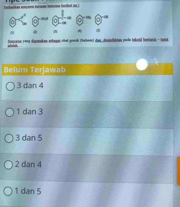 Perhatikan senyawa turunan benzena berikut ini !
o
o
— SO₃H C—OH NH2 0 —OH
OH
0 OH
(1) (2) (3) (4) (5)
Senyawa yang digunakan sebagai obat gosok (balsem) dan_desinfektan pada tekstil berturut - turut
adalah ....
Belum Terjawab
3 dan 4
1 dan 3
3 dan 5
2 dan 4
1 dan 5