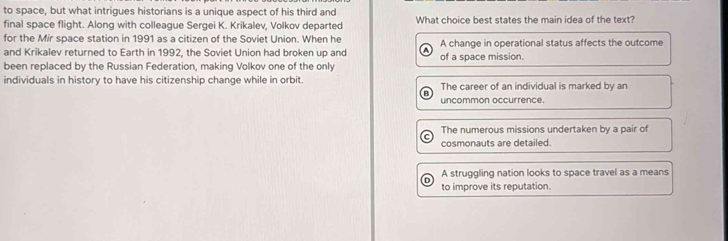 to space, but what intrigues historians is a unique aspect of his third and
final space flight. Along with colleague Sergei K. Krikalev, Volkov departed What choice best states the main idea of the text?
for the Mir space station in 1991 as a citizen of the Soviet Union. When he A change in operational status affects the outcome
and Krikalev returned to Earth in 1992, the Soviet Union had broken up and of a space mission.
been replaced by the Russian Federation, making Volkov one of the only
individuals in history to have his citizenship change while in orbit. The career of an individual is marked by an
uncommon occurrence.
The numerous missions undertaken by a pair of
cosmonauts are detailed.
A struggling nation looks to space travel as a means
to improve its reputation.